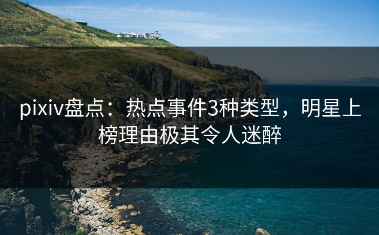 pixiv盘点：热点事件3种类型，明星上榜理由极其令人迷醉