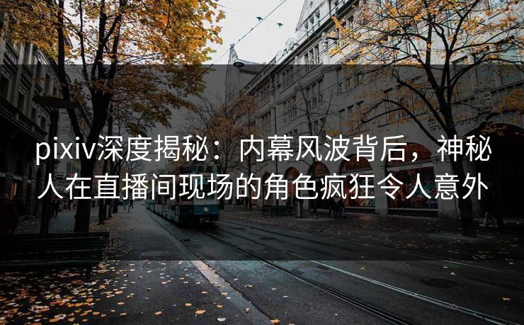 pixiv深度揭秘：内幕风波背后，神秘人在直播间现场的角色疯狂令人意外