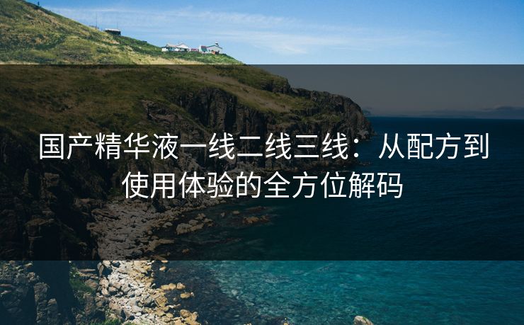 国产精华液一线二线三线：从配方到使用体验的全方位解码