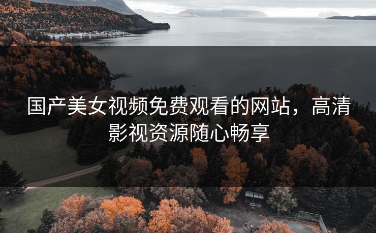 国产美女视频免费观看的网站，高清影视资源随心畅享