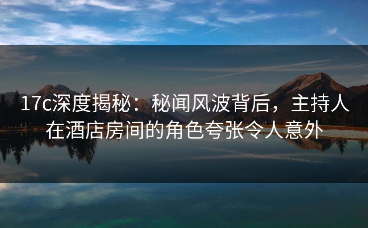 17c深度揭秘:秘闻风波背后,主持人在酒店房间的角色夸张令人意外