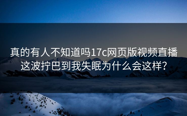 真的有人不知道吗17c网页版视频直播这波拧巴到我失眠为什么会这样？