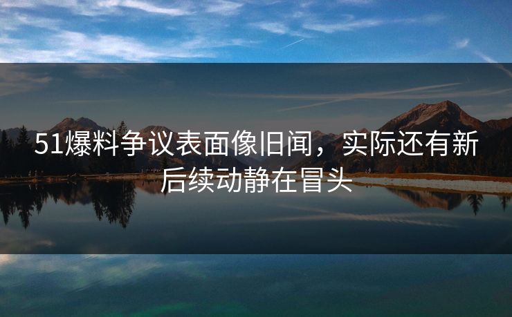 51爆料争议表面像旧闻，实际还有新后续动静在冒头
