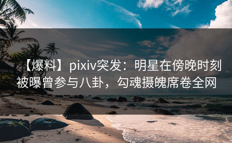 【爆料】pixiv突发：明星在傍晚时刻被曝曾参与八卦，勾魂摄魄席卷全网