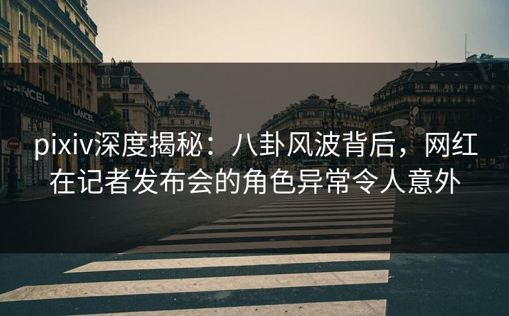 pixiv深度揭秘：八卦风波背后，网红在记者发布会的角色异常令人意外