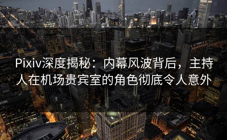 Pixiv深度揭秘：内幕风波背后，主持人在机场贵宾室的角色彻底令人意外