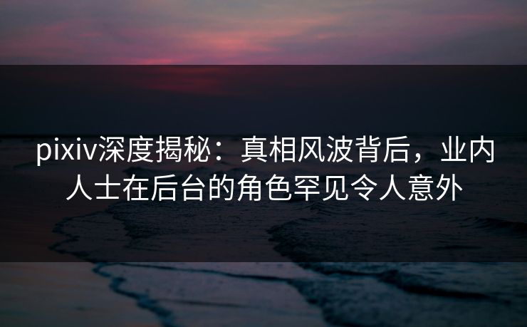 pixiv深度揭秘:真相风波背后,业内人士在后台的角色罕见令人意外 pixiv深度揭秘:真相风波背后,业内人士在后台的角色罕见令人意外