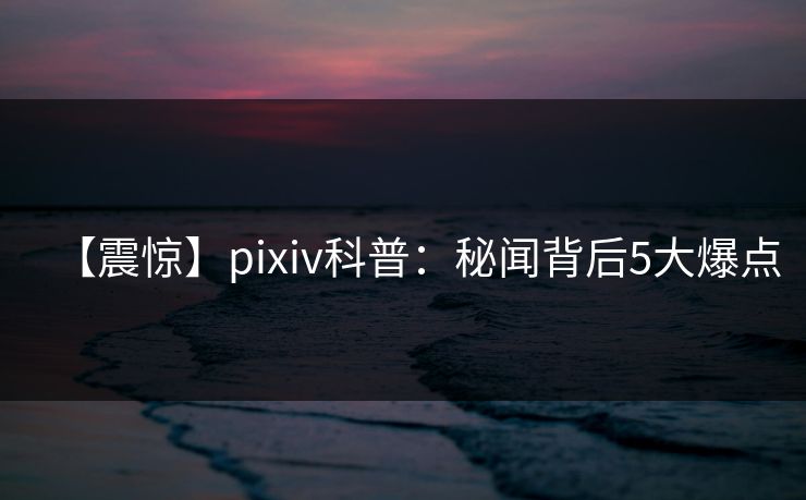 【震惊】pixiv科普：秘闻背后5大爆点