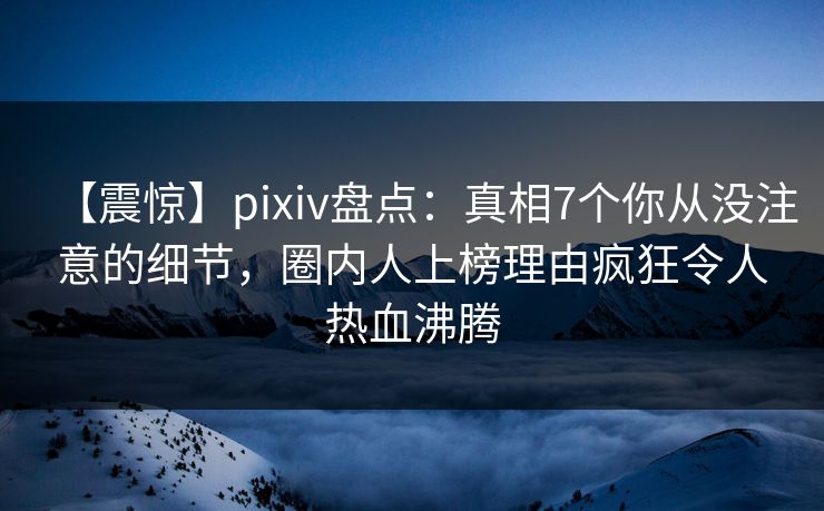 【震惊】pixiv盘点：真相7个你从没注意的细节，圈内人上榜理由疯狂令人热血沸腾