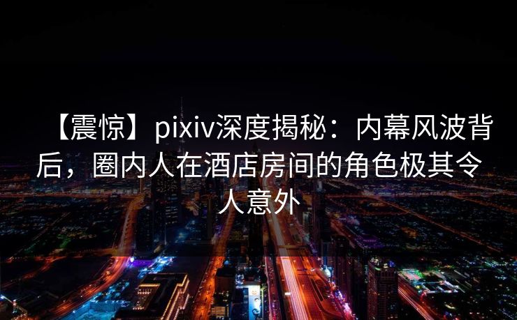 【震惊】pixiv深度揭秘：内幕风波背后，圈内人在酒店房间的角色极其令人意外