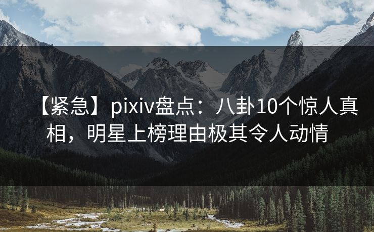 【紧急】pixiv盘点：八卦10个惊人真相，明星上榜理由极其令人动情