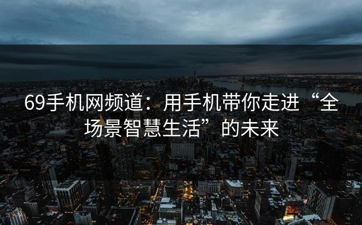 69手机网频道：用手机带你走进“全场景智慧生活”的未来