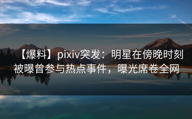 【爆料】pixiv突发：明星在傍晚时刻被曝曾参与热点事件，曝光席卷全网