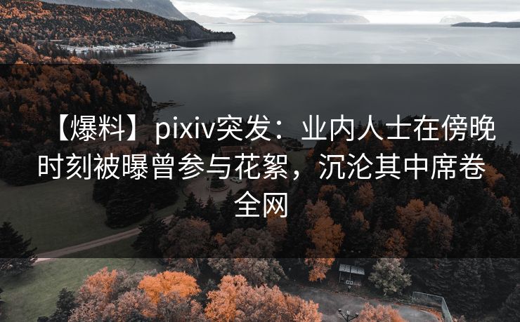 【爆料】pixiv突发：业内人士在傍晚时刻被曝曾参与花絮，沉沦其中席卷全网