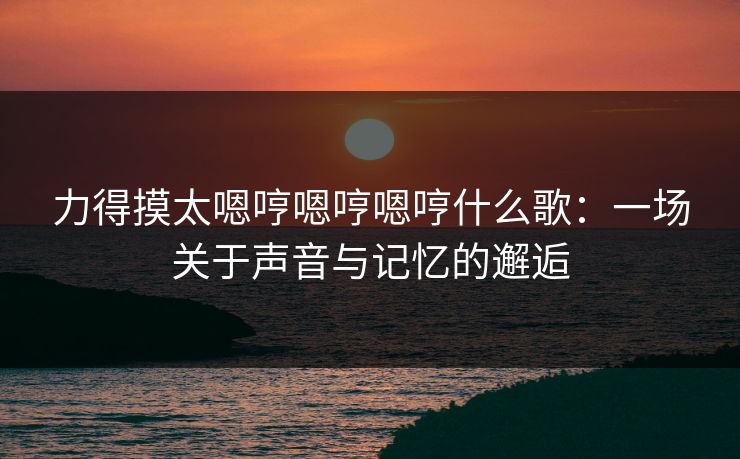 力得摸太嗯哼嗯哼嗯哼什么歌:一场关于声音与记忆的邂逅 力得摸太嗯哼嗯哼嗯哼什么歌:一场关于声音与记忆的邂逅