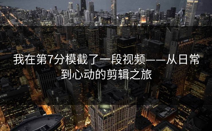 我在第7分模截了一段视频——从日常到心动的剪辑之旅