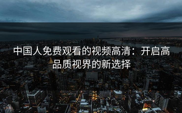 中国人免费观看的视频高清:开启高品质视界的新选择 中国人免费观看的视频高清:开启高品质视界的新选择