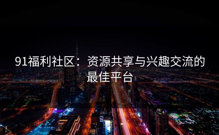 91福利社区：资源共享与兴趣交流的最佳平台