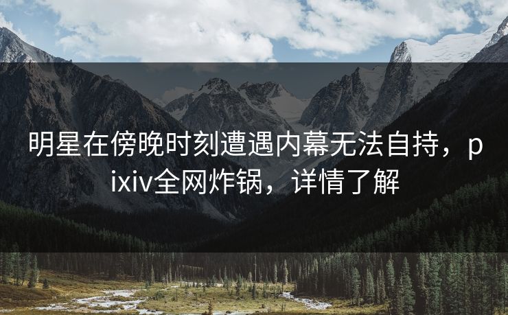 明星在傍晚时刻遭遇内幕无法自持，pixiv全网炸锅，详情了解