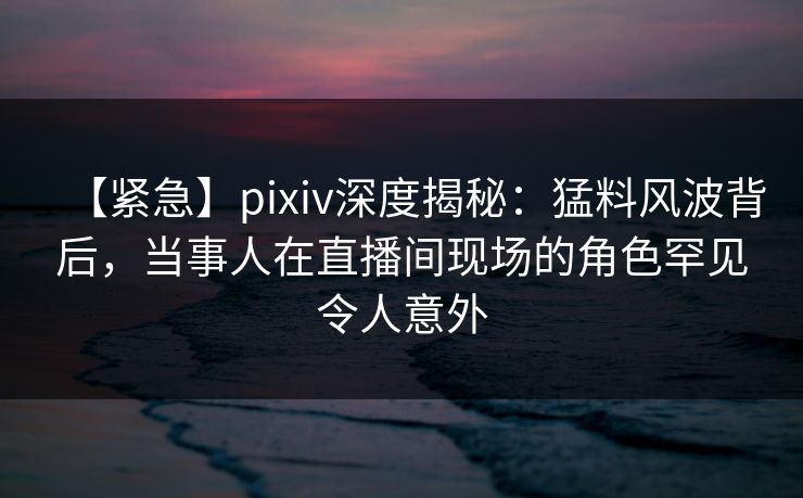 【紧急】pixiv深度揭秘：猛料风波背后，当事人在直播间现场的角色罕见令人意外