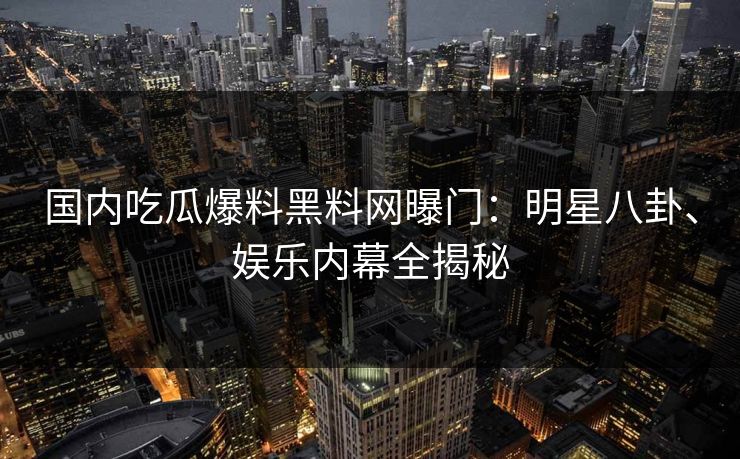 国内吃瓜爆料黑料网曝门：明星八卦、娱乐内幕全揭秘