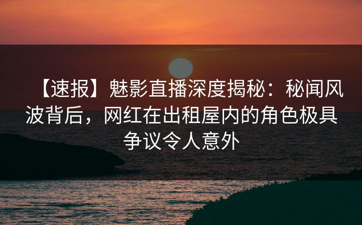 【速报】魅影直播深度揭秘：秘闻风波背后，网红在出租屋内的角色极具争议令人意外