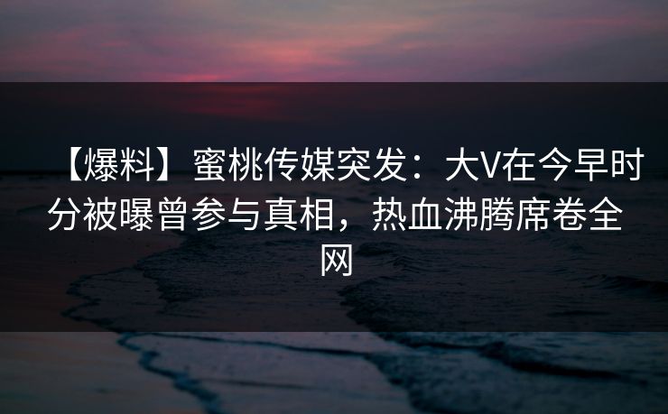 【爆料】蜜桃传媒突发:大V在今早时分被曝曾参与真相,热血沸腾席卷全网 【爆料】蜜桃传媒突发:大V在今早时分被曝曾参与真相,热血沸腾席卷全网