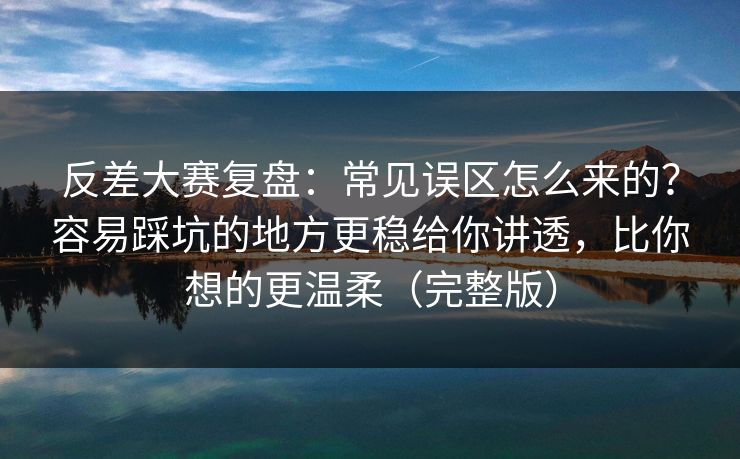 反差大赛复盘：常见误区怎么来的？容易踩坑的地方更稳给你讲透，比你想的更温柔（完整版）