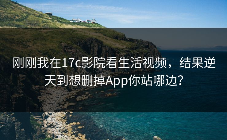 刚刚我在17c影院看生活视频，结果逆天到想删掉App你站哪边？