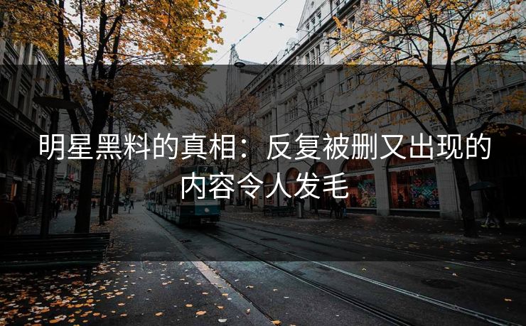 明星黑料的真相：反复被删又出现的内容令人发毛