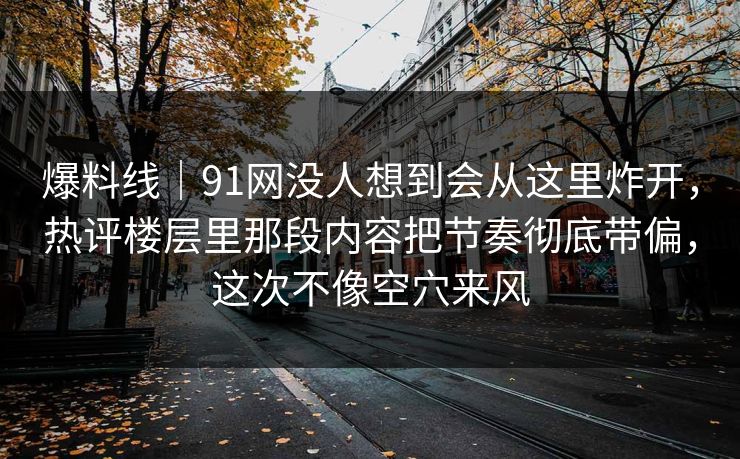 爆料线｜91网没人想到会从这里炸开，热评楼层里那段内容把节奏彻底带偏，这次不像空穴来风